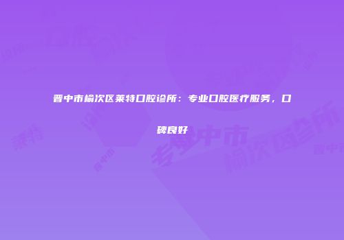 晋中市榆次区莱特口腔诊所：专业口腔医疗服务，口碑良好