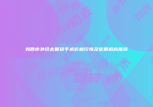 鸡西市外切去眼袋手术价格行情及优质机构推荐
