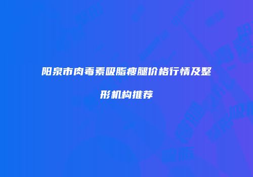 阳泉市肉毒素吸脂瘦腿价格行情及整形机构推荐