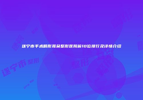 遂宁市手术畸形耳朵整形医院前10位排行及详情介绍