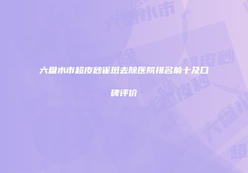 六盘水市超皮秒雀斑去除医院排名前十及口碑评价