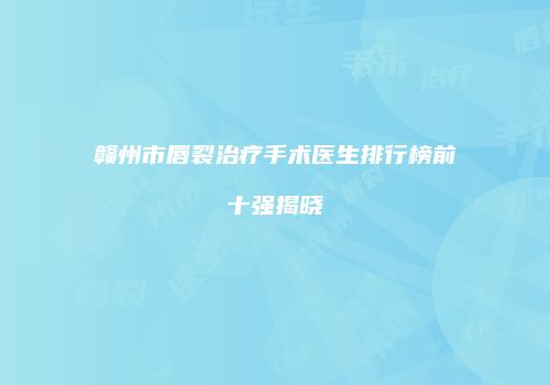 赣州市唇裂治疗手术医生排行榜前十强揭晓