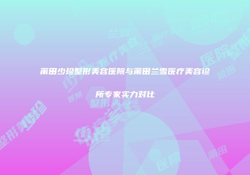 莆田少珍整形美容医院与莆田兰雪医疗美容诊所专家实力对比