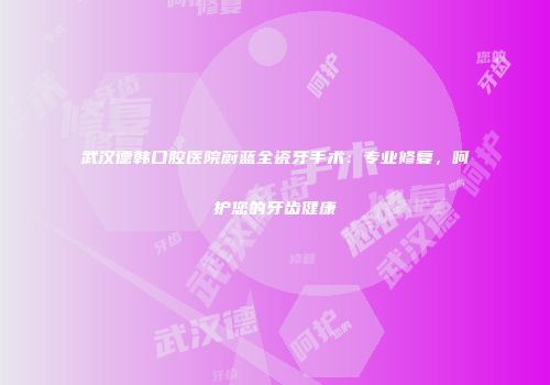 武汉德韩口腔医院蔚蓝全瓷牙手术：专业修复，呵护您的牙齿健康