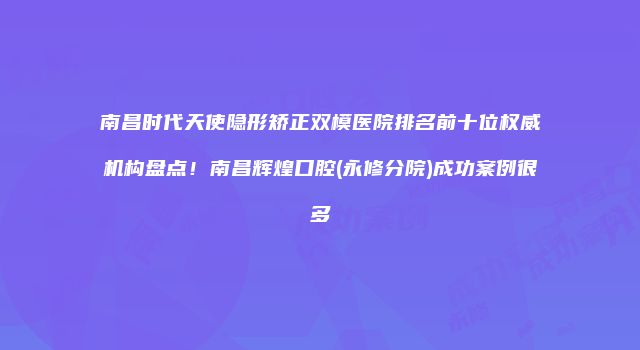 南昌时代天使隐形矫正双模医院排名前十位权威机构盘点！南昌辉煌口腔(永修分院)成功案例很多