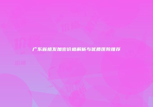 广东省植发加密价格解析与优质医院推荐
