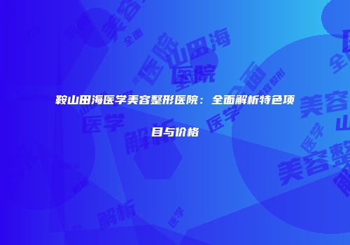 鞍山田海医学美容整形医院：全面解析特色项目与价格