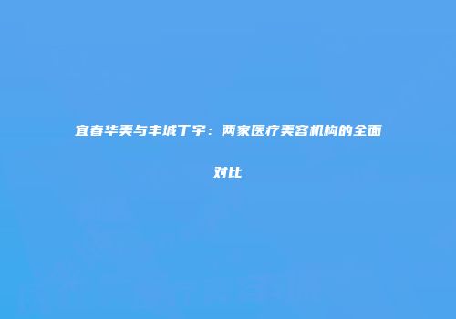 宜春华美与丰城丁宇：两家医疗美容机构的全面对比