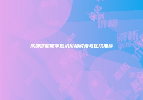 成都体脂肪丰唇术价格解析与医院推荐