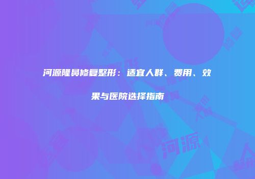 河源隆鼻修复整形：适宜人群、费用、效果与医院选择指南