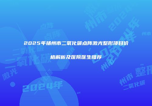 2025年扬州市二氧化碳点阵激光整形项目价格解析及医院医生推荐