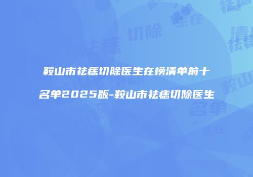 鞍山市祛痣切除医生在榜清单前十名单2025版-鞍山市祛痣切除医生