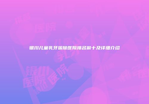 银川儿童乳牙拔除医院排名前十及详细介绍