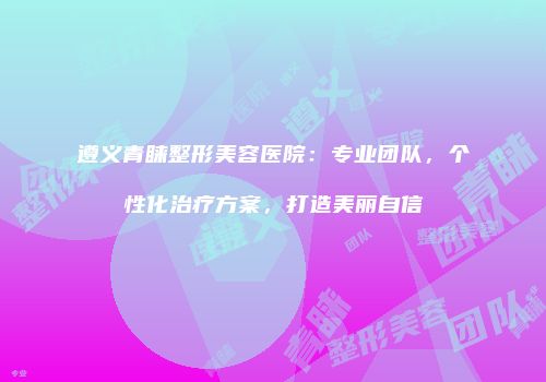 遵义青睐整形美容医院：专业团队，个性化治疗方案，打造美丽自信