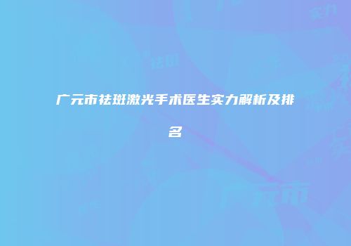 广元市祛斑激光手术医生实力解析及排名