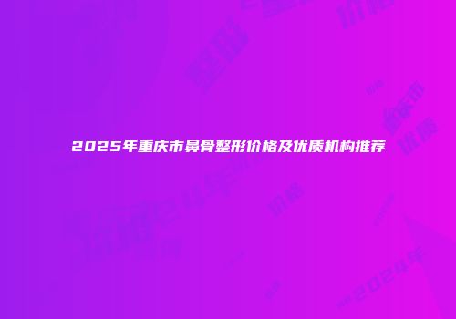 2025年重庆市鼻骨整形价格及优质机构推荐