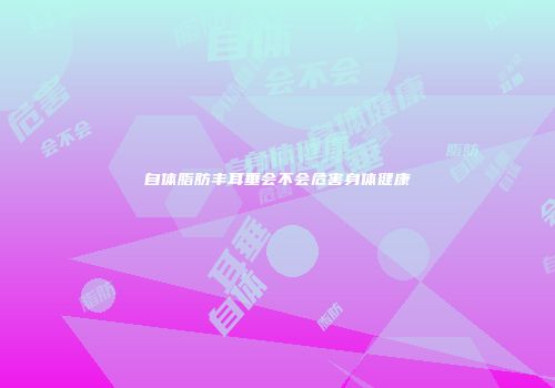 自体脂肪丰耳垂会不会危害身体健康