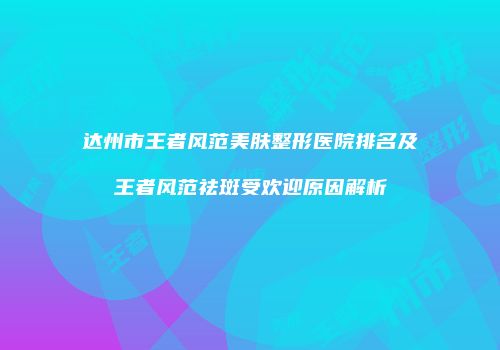 达州市王者风范美肤整形医院排名及王者风范祛斑受欢迎原因解析