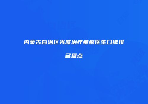 内蒙古自治区光波治疗疤痕医生口碑排名盘点