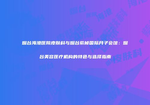 烟台海港医院皮肤科与烟台紫桢国际月子会馆：烟台美容医疗机构的特色与选择指南