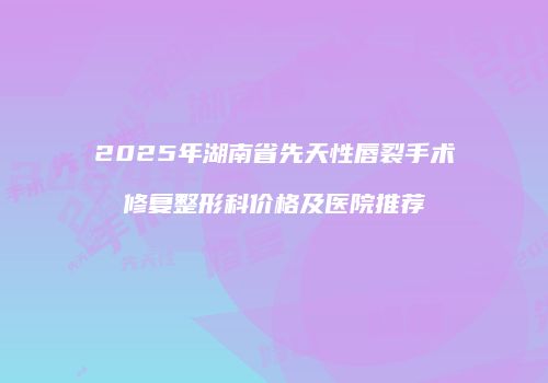 2025年湖南省先天性唇裂手术修复整形科价格及医院推荐