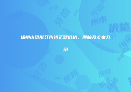 扬州市隐形牙齿矫正器价格、医院及专家介绍
