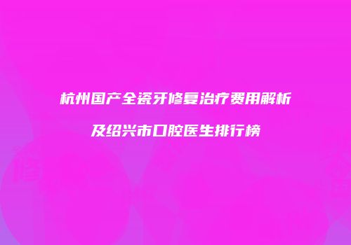 杭州国产全瓷牙修复治疗费用解析及绍兴市口腔医生排行榜