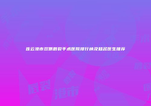 连云港市双侧唇裂手术医院排行榜及知名医生推荐