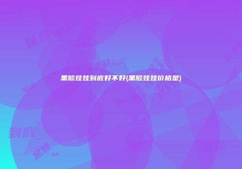 黑脸娃娃到底好不好(黑脸娃娃价格是)