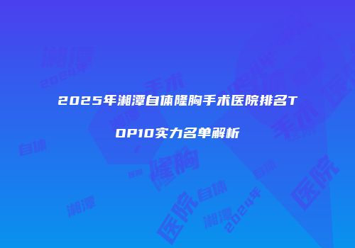 2025年湘潭自体隆胸手术医院排名TOP10实力名单解析