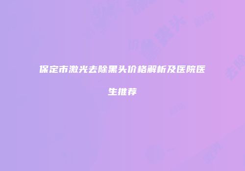 保定市激光去除黑头价格解析及医院医生推荐