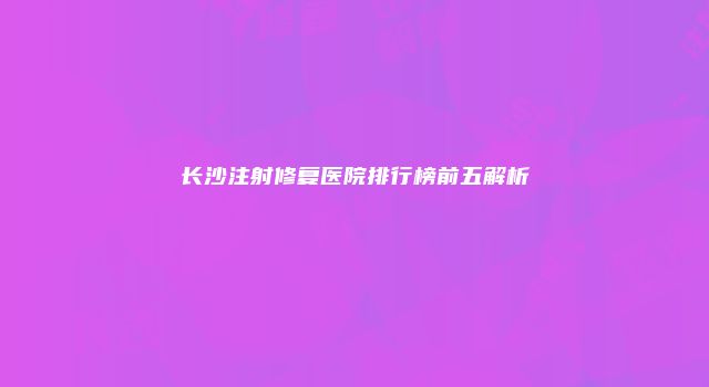 长沙注射修复医院排行榜前五解析