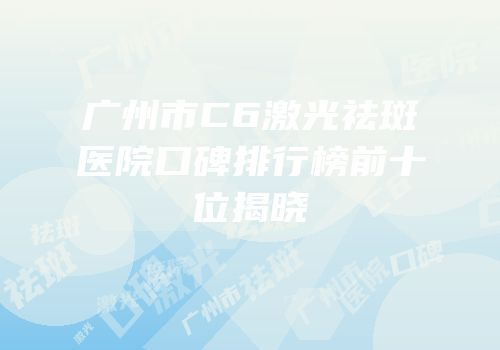 广州市C6激光祛斑医院口碑排行榜前十位揭晓