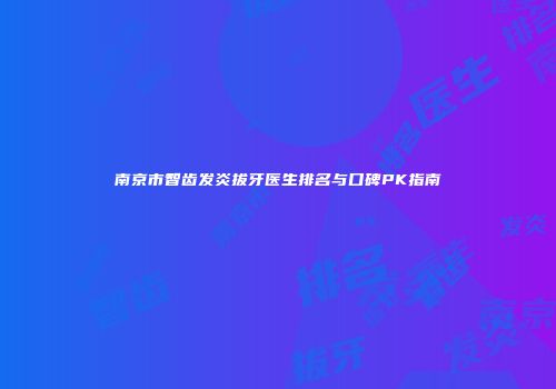 南京市智齿发炎拔牙医生排名与口碑PK指南