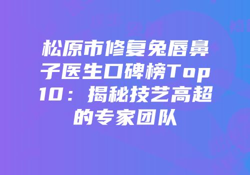 松原市修复兔唇鼻子医生口碑榜Top10：揭秘技艺高超的专家团队