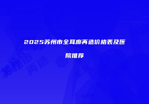 2025苏州市全耳廓再造价格表及医院推荐
