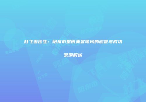 杜飞雪医生：阳泉市整形美容领域的翘楚与成功案例解析