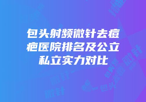包头射频微针去痘疤医院排名及公立私立实力对比