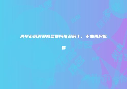 潮州市唇腭裂修复医院排名前十：专业机构推荐