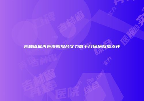 吉林省耳再造医院综合实力前十口碑榜权威点评