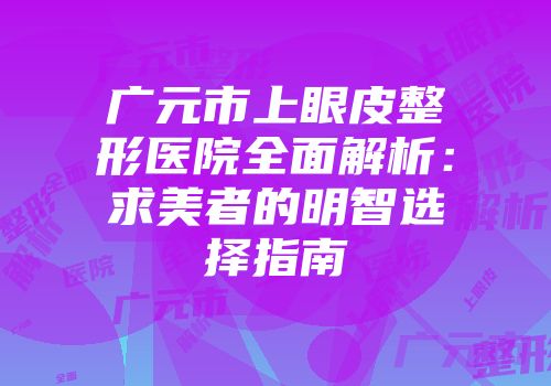 广元市上眼皮整形医院全面解析：求美者的明智选择指南
