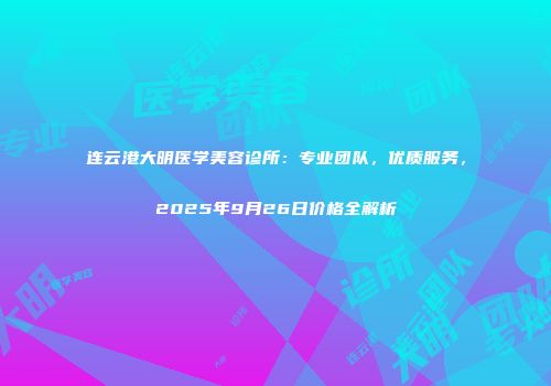 连云港大明医学美容诊所：专业团队，优质服务，2025年9月26日价格全解析