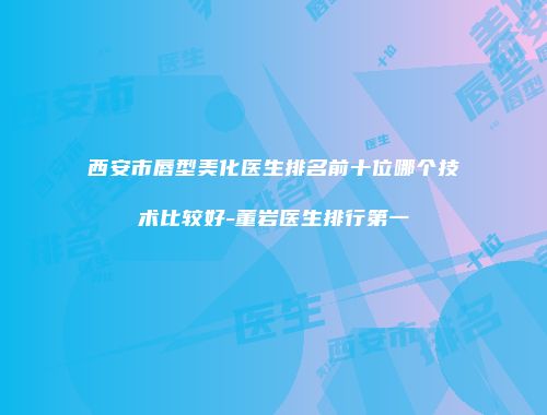 西安市唇型美化医生排名前十位哪个技术比较好-董岩医生排行第一