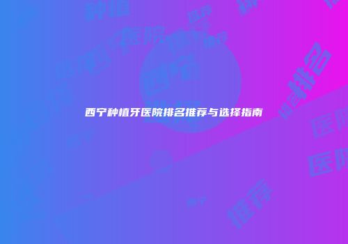 西宁种植牙医院排名推荐与选择指南