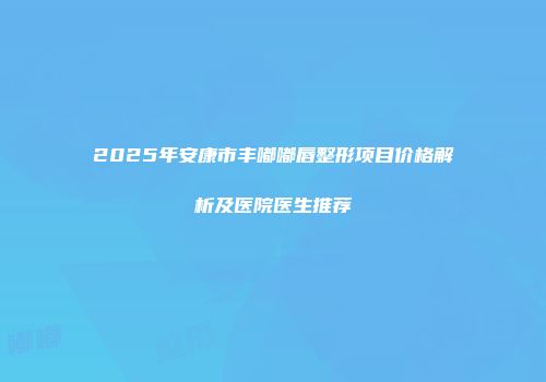 2025年安康市丰嘟嘟唇整形项目价格解析及医院医生推荐