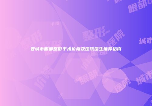 晋城市眼部整形手术价格及医院医生推荐指南
