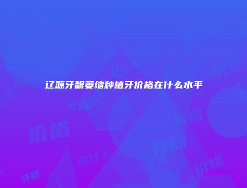辽源牙龈萎缩种植牙价格在什么水平