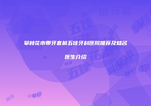 攀枝花市带牙套前五佳牙科医院推荐及知名医生介绍