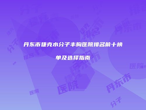 丹东市捷克水分子丰胸医院排名前十榜单及选择指南
