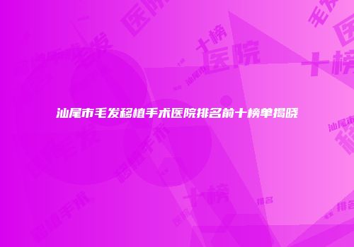 汕尾市毛发移植手术医院排名前十榜单揭晓